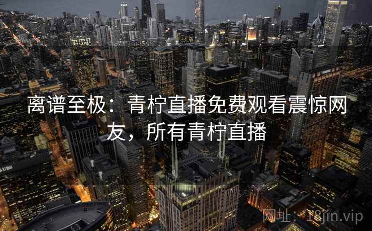 离谱至极:青柠直播免费观看震惊网友,所有青柠直播 离谱至极:青柠直播免费观看震惊网友,所有青柠直播