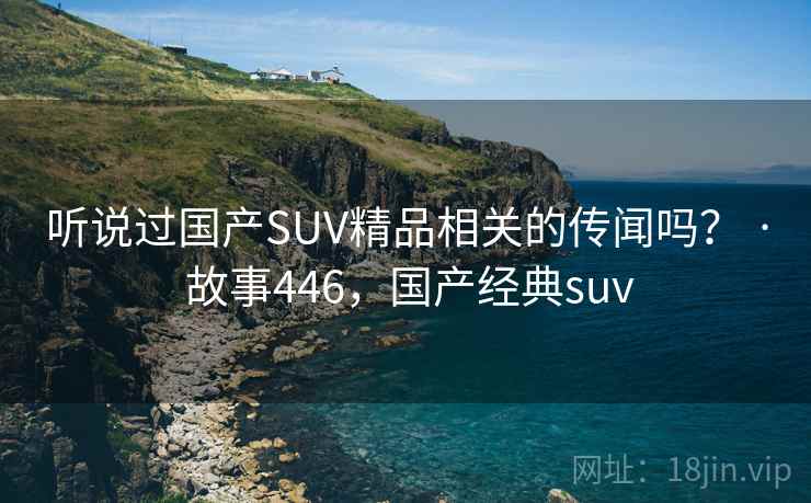 听说过国产SUV精品相关的传闻吗？ · 故事446，国产经典suv
