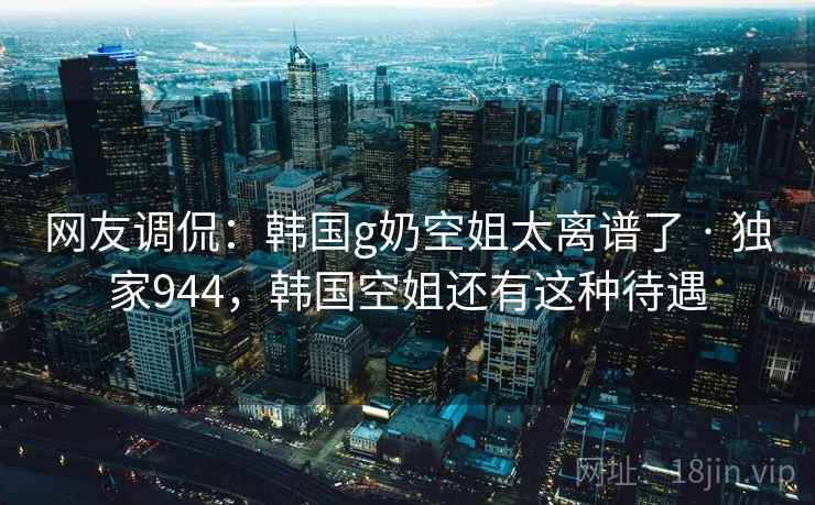 网友调侃：韩国g奶空姐太离谱了 · 独家944，韩国空姐还有这种待遇