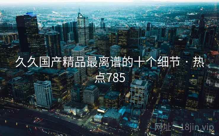 久久国产精品最离谱的十个细节 · 热点785