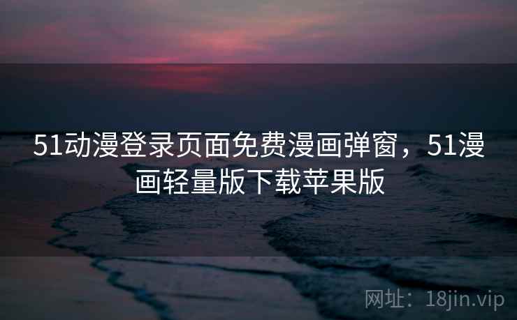 51动漫登录页面免费漫画弹窗，51漫画轻量版下载苹果版