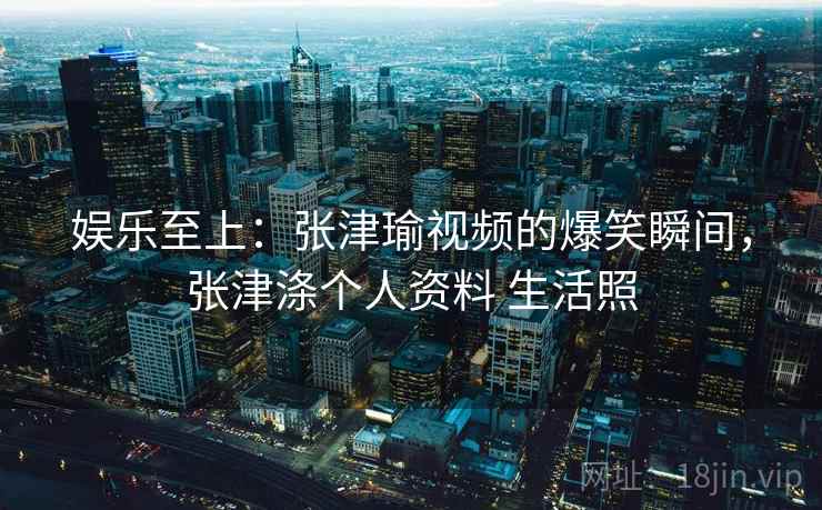 娱乐至上：张津瑜视频的爆笑瞬间，张津涤个人资料 生活照