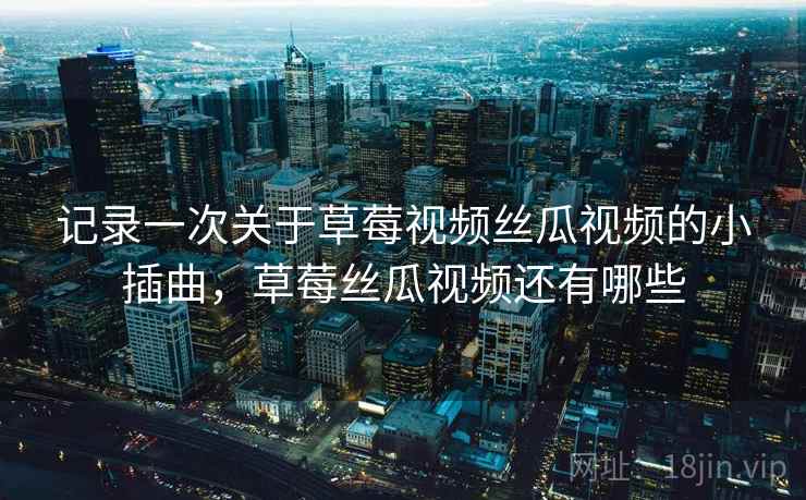 记录一次关于草莓视频丝瓜视频的小插曲，草莓丝瓜视频还有哪些