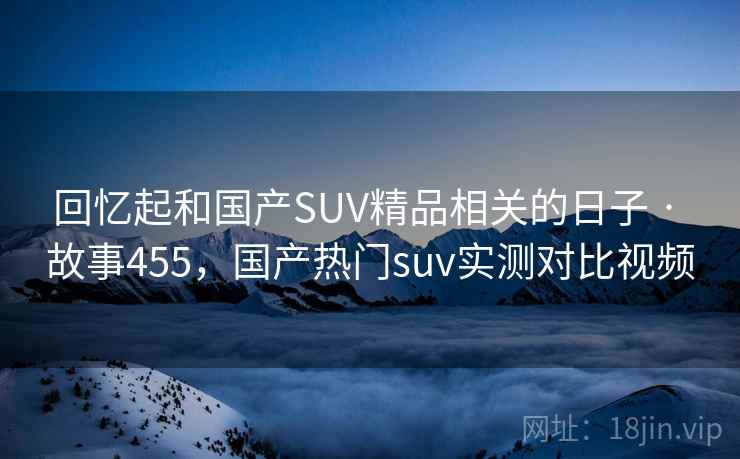 回忆起和国产SUV精品相关的日子 · 故事455,国产热门suv实测对比视频 回忆起和国产SUV精品相关的日子 · 故事455,国产热门suv实测对比视频