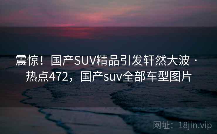震惊！国产SUV精品引发轩然大波 · 热点472，国产suv全部车型图片
