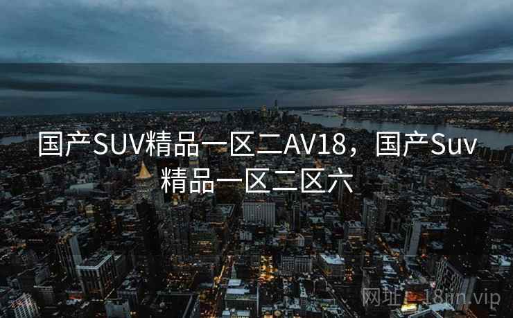 国产SUV精品一区二AV18,国产Suv精品一区二区六 国产SUV精品一区二AV18,国产Suv精品一区二区六