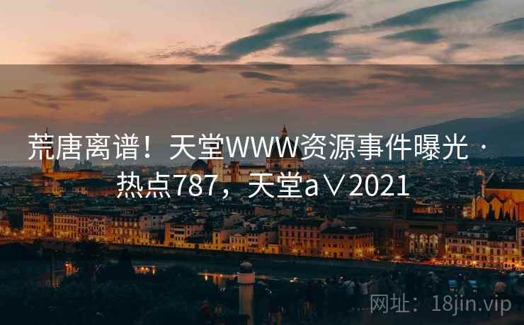 荒唐离谱!天堂WWW资源事件曝光 · 热点787,天堂a∨2021 荒唐离谱!天堂WWW资源事件曝光 · 热点787,天堂a∨2021