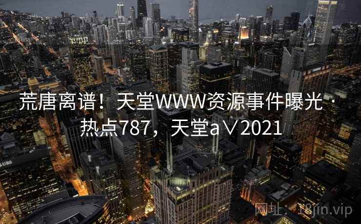 荒唐离谱!天堂WWW资源事件曝光 · 热点787,天堂a∨2021 荒唐离谱!天堂WWW资源事件曝光 · 热点787,天堂a∨2021