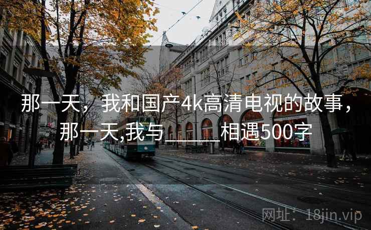 那一天,我和国产4k高清电视的故事,那一天,我与_____相遇500字 那一天,我和国产4k高清电视的故事,那一天,我与_____相遇500字