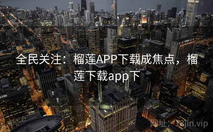 全民关注：榴莲APP下载成焦点，榴莲下载app下
