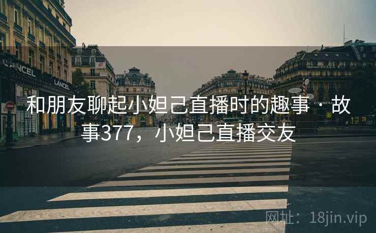 和朋友聊起小妲己直播时的趣事 · 故事377，小妲己直播交友