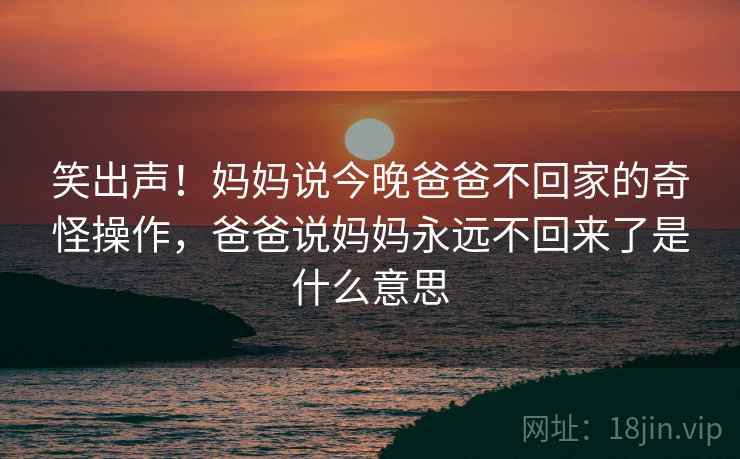 笑出声！妈妈说今晚爸爸不回家的奇怪操作，爸爸说妈妈永远不回来了是什么意思