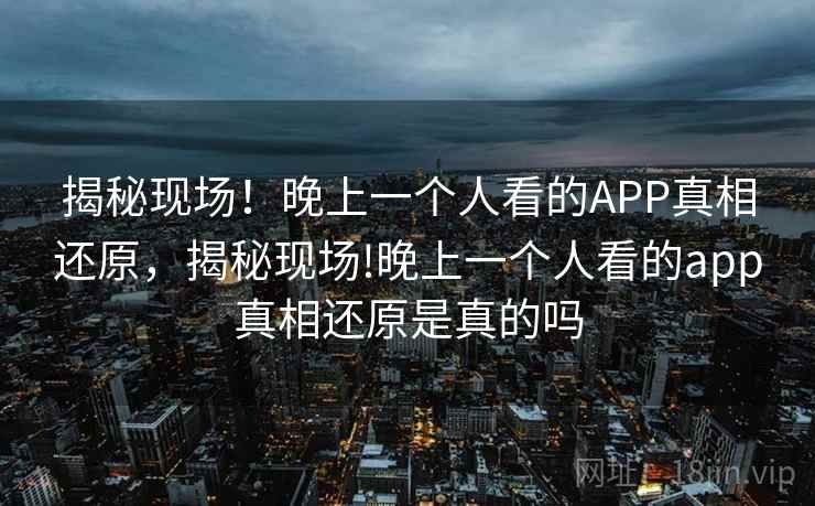揭秘现场！晚上一个人看的APP真相还原，揭秘现场!晚上一个人看的app真相还原是真的吗