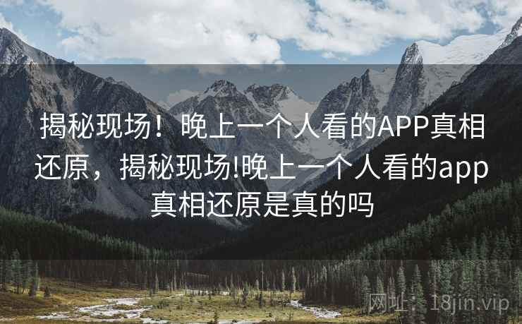 揭秘现场！晚上一个人看的APP真相还原，揭秘现场!晚上一个人看的app真相还原是真的吗