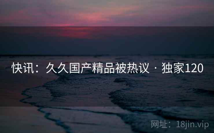 快讯：久久国产精品被热议 · 独家120