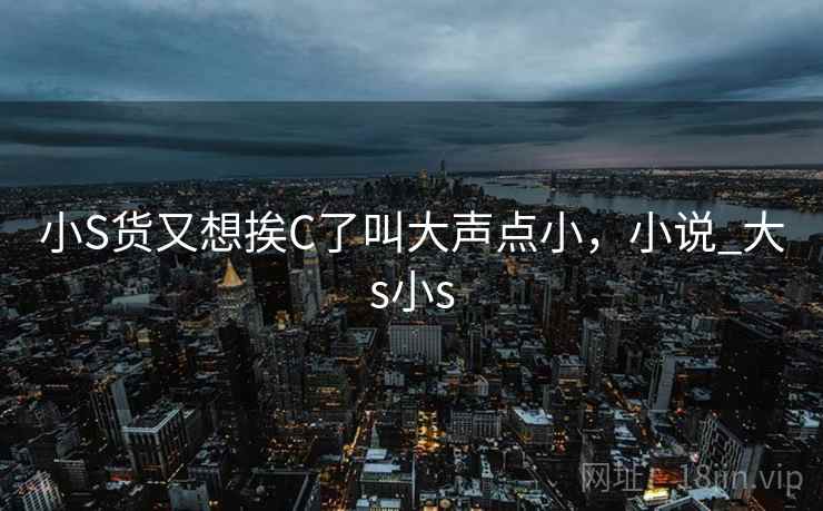 小S货又想挨C了叫大声点小,小说_大s小s 小S货又想挨C了叫大声点小,小说_大s小s