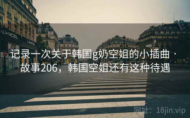 记录一次关于韩国g奶空姐的小插曲 · 故事206,韩国空姐还有这种待遇 记录一次关于韩国g奶空姐的小插曲 · 故事206,韩国空姐还有这种待遇