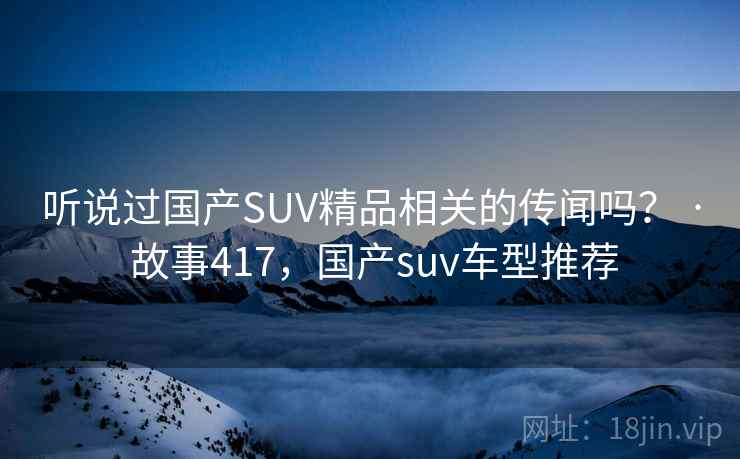听说过国产SUV精品相关的传闻吗？ · 故事417，国产suv车型推荐