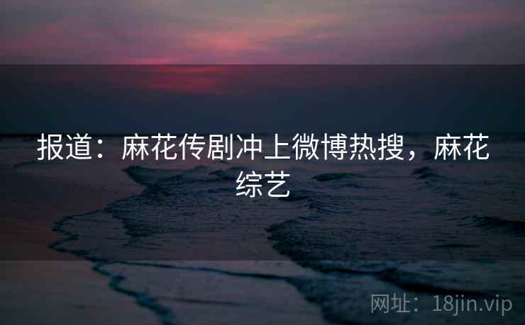 报道：麻花传剧冲上微博热搜，麻花综艺